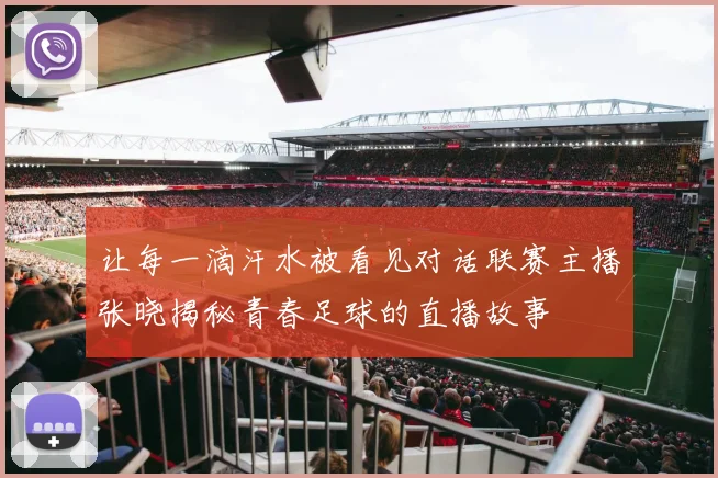 让每一滴汗水被看见对话联赛主播张晓揭秘青春足球的直播故事